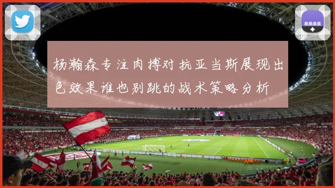 杨瀚森专注肉搏对抗亚当斯展现出色效果谁也别跳的战术策略分析