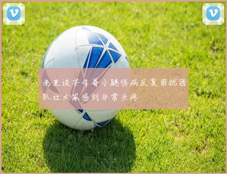 老里谈字母哥小腿伤病反复困扰团队让大家感到非常头疼