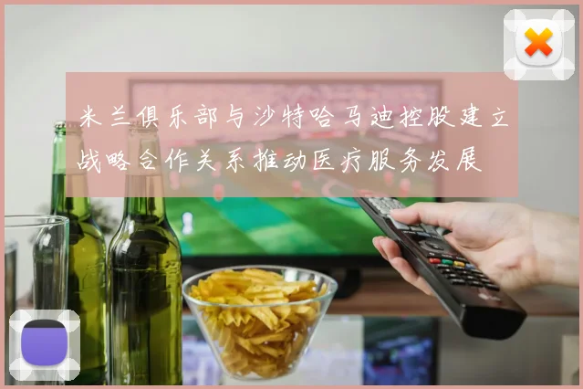 米兰俱乐部与沙特哈马迪控股建立战略合作关系推动医疗服务发展