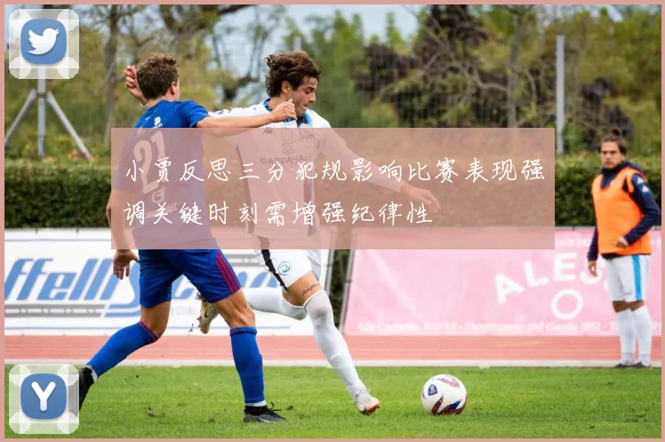 小贾反思三分犯规影响比赛表现强调关键时刻需增强纪律性