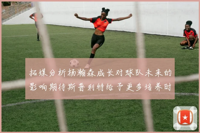 拓媒分析杨瀚森成长对球队未来的影响期待斯普利特给予更多培养时间