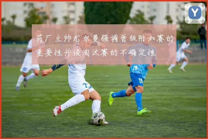药厂主帅尤尔曼强调晋级附加赛的重要性并谈淘汰赛的不确定性