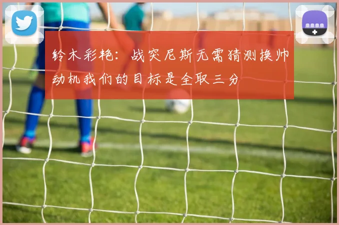 铃木彩艳：战突尼斯无需猜测换帅动机我们的目标是全取三分