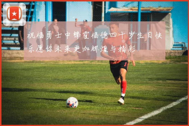 祝福勇士中锋霍福德四十岁生日快乐愿你未来更加辉煌与精彩