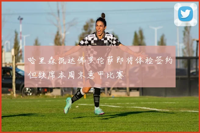 哈里森抵达佛罗伦萨即将体检签约但缺席本周末意甲比赛