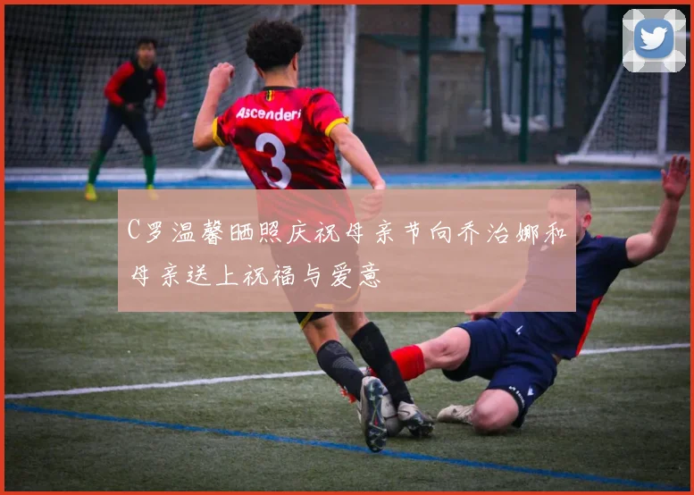 C罗温馨晒照庆祝母亲节向乔治娜和母亲送上祝福与爱意