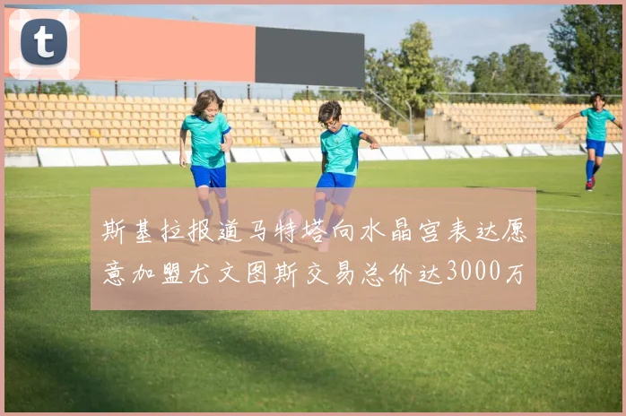 斯基拉报道马特塔向水晶宫表达愿意加盟尤文图斯交易总价达3000万欧元