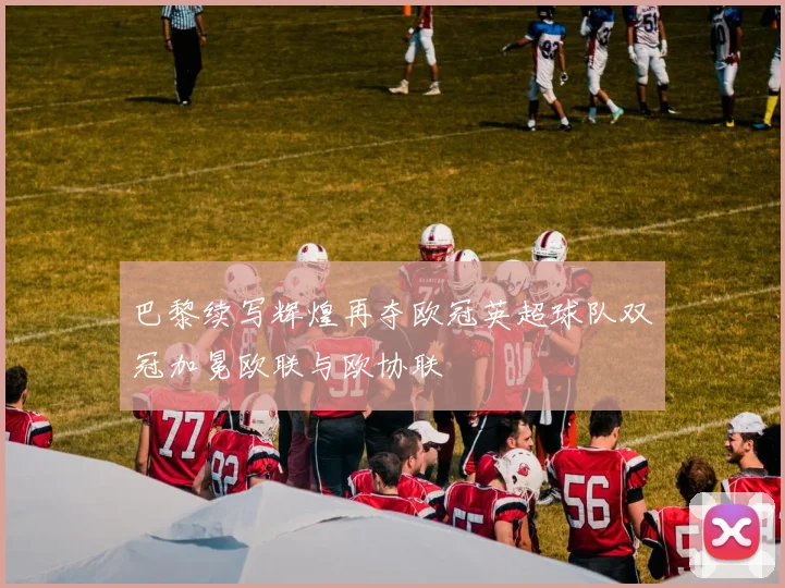 巴黎续写辉煌再夺欧冠英超球队双冠加冕欧联与欧协联