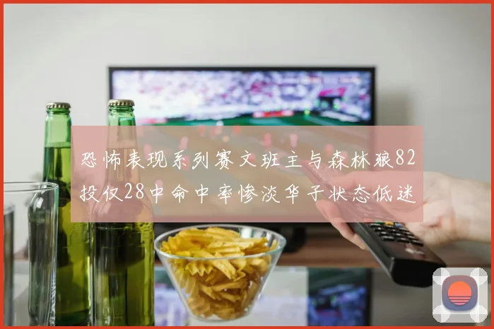 恐怖表现系列赛文班主与森林狼82投仅28中命中率惨淡华子状态低迷仅10投3中