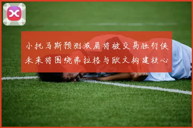 小托马斯预测浓眉将被交易独行侠未来将围绕弗拉格与欧文构建核心阵容