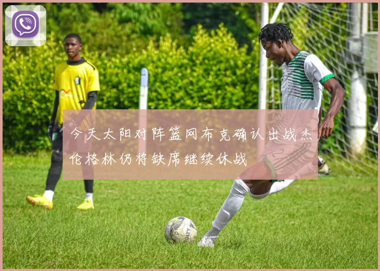 今天太阳对阵篮网布克确认出战杰伦格林仍将缺席继续休战