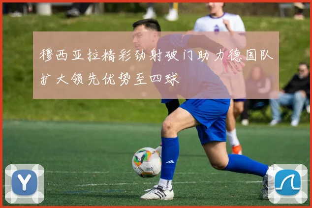 穆西亚拉精彩劲射破门助力德国队扩大领先优势至四球
